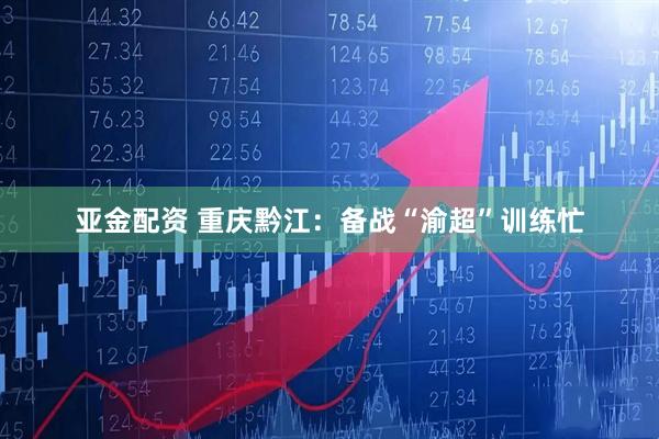 亚金配资 重庆黔江：备战“渝超”训练忙