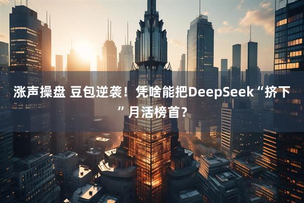 涨声操盘 豆包逆袭！凭啥能把DeepSeek“挤下”月活榜首？