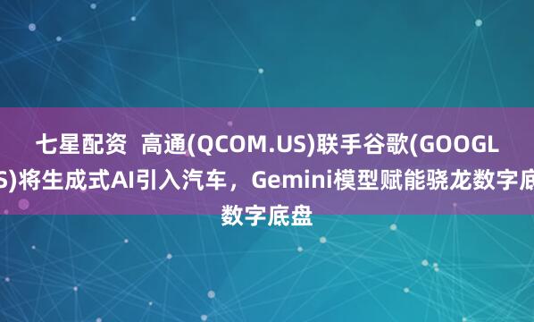 七星配资  高通(QCOM.US)联手谷歌(GOOGL.US)将生成式AI引入汽车，Gemini模型赋能骁龙数字底盘