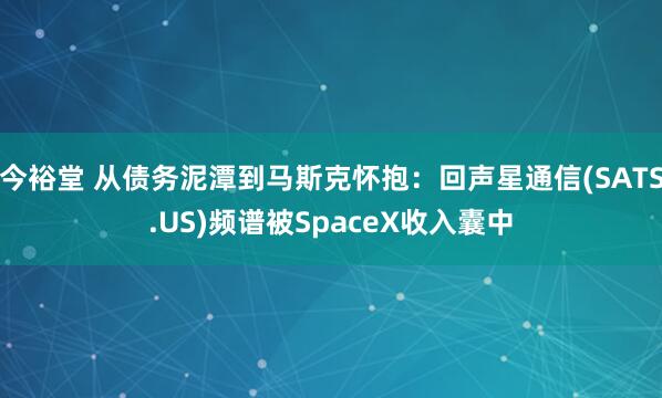 今裕堂 从债务泥潭到马斯克怀抱：回声星通信(SATS.US)频谱被SpaceX收入囊中