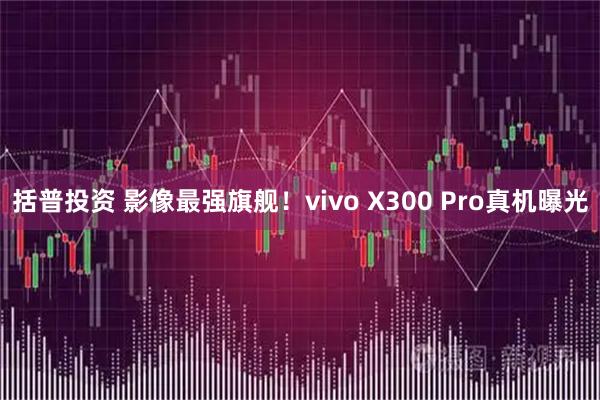 括普投资 影像最强旗舰！vivo X300 Pro真机曝光