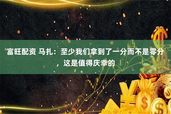 富旺配资 马扎：至少我们拿到了一分而不是零分，这是值得庆幸的