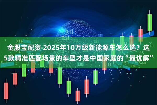 金股宝配资 2025年10万级新能源车怎么选？这5款精准匹配场景的车型才是中国家庭的“最优解”