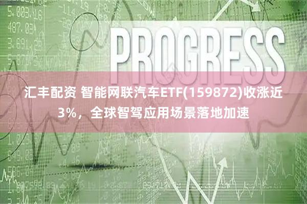 汇丰配资 智能网联汽车ETF(159872)收涨近3%，全球智驾应用场景落地加速