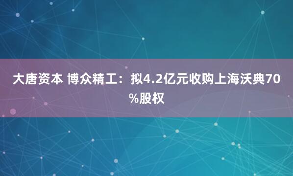 大唐资本 博众精工：拟4.2亿元收购上海沃典70%股权