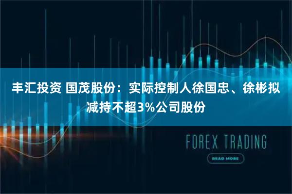 丰汇投资 国茂股份：实际控制人徐国忠、徐彬拟减持不超3%公司股份