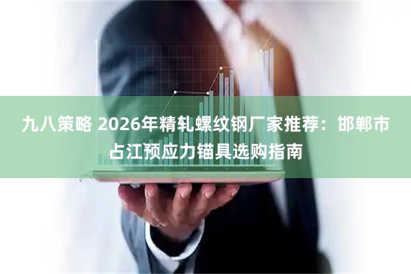 九八策略 2026年精轧螺纹钢厂家推荐：邯郸市占江预应力锚具选购指南