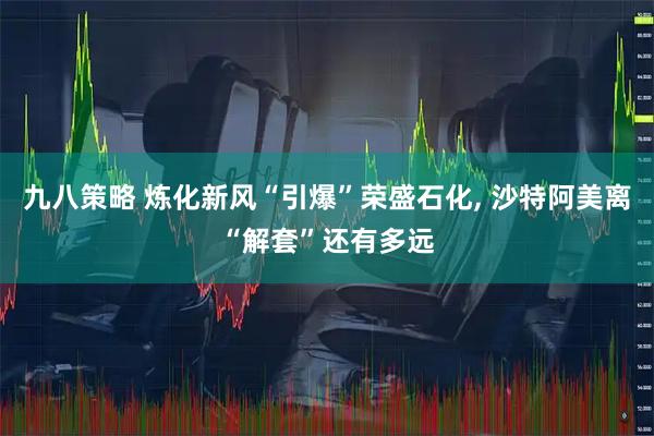 九八策略 炼化新风“引爆”荣盛石化, 沙特阿美离“解套”还有多远