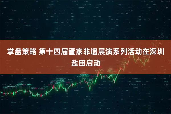 掌盘策略 第十四届疍家非遗展演系列活动在深圳盐田启动