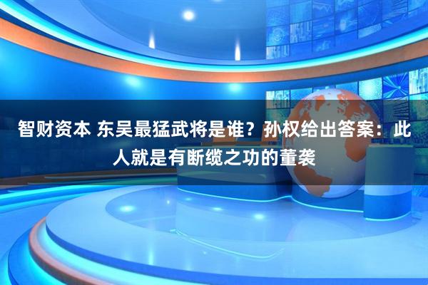 智财资本 东吴最猛武将是谁？孙权给出答案：此人就是有断缆之功的董袭