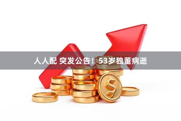 人人配 突发公告！53岁独董病逝