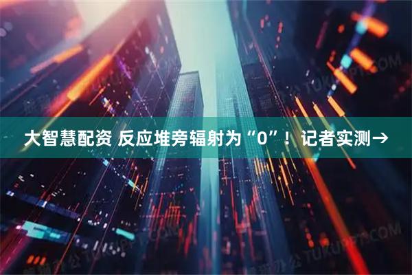 大智慧配资 反应堆旁辐射为“0”！记者实测→