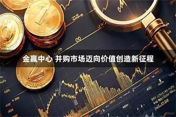 金赢中心 并购市场迈向价值创造新征程