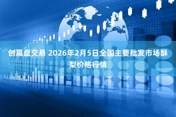 创赢盘交易 2026年2月5日全国主要批发市场酥梨价格行情