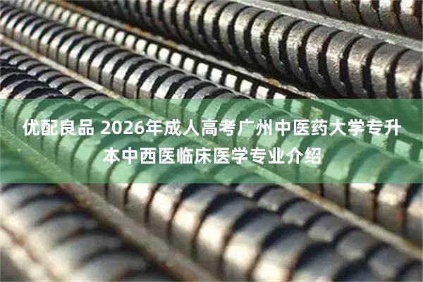 优配良品 2026年成人高考广州中医药大学专升本中西医临床医学专业介绍