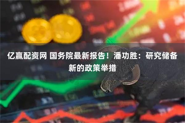 亿赢配资网 国务院最新报告！潘功胜：研究储备新的政策举措