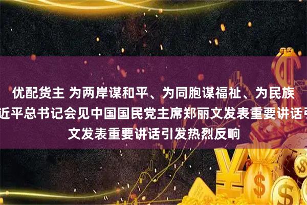优配货主 为两岸谋和平、为同胞谋福祉、为民族谋复兴——习近平总书记会见中国国民党主席郑丽文发表重要讲话引发热烈反响