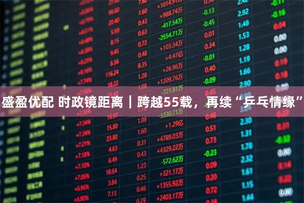 盛盈优配 时政镜距离｜跨越55载，再续“乒乓情缘”