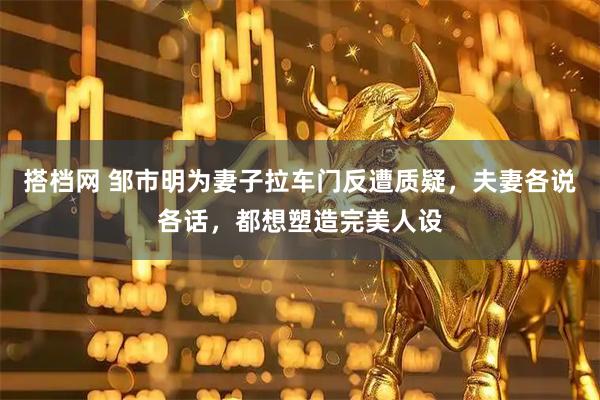 搭档网 邹市明为妻子拉车门反遭质疑，夫妻各说各话，都想塑造完美人设