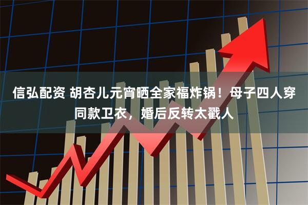 信弘配资 胡杏儿元宵晒全家福炸锅！母子四人穿同款卫衣，婚后反转太戳人